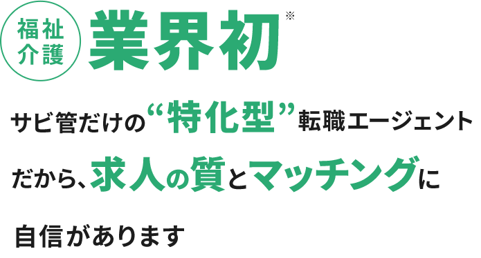 福祉介護業界初※ サビ管だけの“特化型”転職エージェント だから、求人の質とマッチングに自信があります
